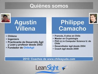 Quiénes somos


       Agustín                          Philippe
       Villena                          Camacho
• Chileno                          • Francés, 8 años en Chile
• Ingeniero                        • Master en Cryptología
• Practicante de Desarrollo Ágil   • PhD (c) in Computer Science U. de
                                     Chile
  y Lean y profesor desde 2002
                                   • Desarollador ágil desde 2004
• Fundador de ChileAgil            • Coach ágil desde 2009



              2010: Coaches de www.chileayuda.com
 