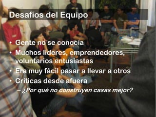 Desafíos del Equipo


• Gente no se conocía
• Muchos líderes, emprendedores,
  voluntarios entusiastas
• Era muy fácil pasar a llevar a otros
• Críticas desde afuera
  – ¿Por qué no construyen casas mejor?
 