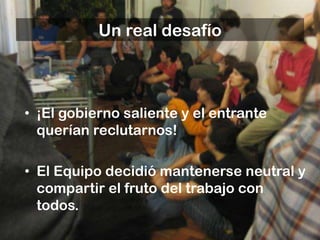 Un real desafío



• ¡El gobierno saliente y el entrante
  querían reclutarnos!

• El Equipo decidió mantenerse neutral y
  compartir el fruto del trabajo con
  todos.
 