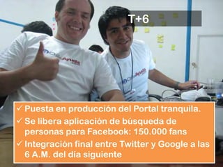 T+6




 Puesta en producción del Portal tranquila.
 Se libera aplicación de búsqueda de
  personas para Facebook: 150.000 fans
 Integración final entre Twitter y Google a las
  6 A.M. del día siguiente
 