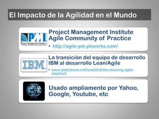 El Impacto de la Agilidad en el Mundo

           Project Management Institute
           Agile Community of Practice
           • http://agile-pm.pbworks.com/

           La transición del equipo de desarrollo
           IBM al desarrollo Lean/Agile
           • www.slideshare.net/IsraelGat/the-dancing-agile-
             elephant



           Usado ampliamente por Yahoo,
           Google, Youtube, etc
 