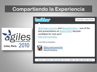 Compartiendo la Experiencia


               @philippecamacho and @agustinvillena - one of the
               best presentations at #Agiles2010. Keynote
               candidate for next year!
               http://bit.ly/acXlpu

               5 Oct 2010 via TweetDeck

Lima, Perú
                      @screscencio
                      Samuel Crescêncio
 