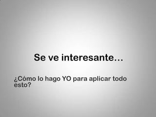 Se ve interesante…

¿Cómo lo hago YO para aplicar todo
esto?
 