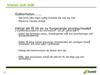 Vision och mål
– Osäkerheten……..
• Det finns ofta ingen tydlig kravbild att luta sig mot
• Planerna mycket rörliga
– Viktigt att få till en ny fungerande process/modell
(i traditionella projekt är det ofta tvärtom - kör på i gamla spår?)
Gäller att förmedla vision, övergripande mål och prioriteringar och
ansvarsfördelning
Gäller få olika nyckel ansvariga (framförallt) att verkligen förstå
processen och sina roller i processen
Viktigt att kommunicera de beslut som tas
OBS, täta leveranser också ett sätt för PL att följa upp och
kontrollera
13
 