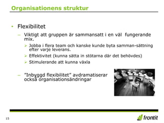 Organisationens struktur
• Flexibilitet
– Viktigt att gruppen är sammansatt i en väl fungerande
mix.
 Jobba i flera team och kanske kunde byta samman-sättning
efter varje leverans.
 Effektivitet (kunna sätta in stötarna där det behövdes)
 Stimulerande att kunna växla
– ”Inbyggd flexibilitet” avdramatiserar
också organisationsändringar
15
 