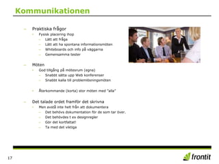 Kommunikationen
– Praktiska frågor
• Fysisk placering ihop
– Lätt att fråga
– Lätt att ha spontana informationsmöten
– Whiteboards och info på väggarna
– Gemensamma tester
– Möten
• God tillgång på mötesrum (egna)
– Snabbt sätta upp Web konferenser
– Snabbt kalla till problemlösningsmöten
• Återkommande (korta) stor möten med ”alla”
– Det talade ordet framför det skrivna
• Men avstå inte helt från att dokumentera
– Det behövs dokumentation för de som tar över.
– Det behövdes t ex designregler
– Gör det kortfattat!
– Ta med det viktiga
17
 