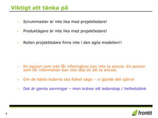 Viktigt att tänka på
4
– Scrummaster är inte lika med projektledare!
– Produktägare är inte lika med projektledare!
– Rollen projektledare finns inte i den agila modellen!!
– En person som inte får information kan inte ta ansvar. En person
som får information kan inte låta bli att ta ansvar.
– Om de bästa ledarna ska folket säga – vi gjorde det själva!
– Det är gamla sanningar – men kräver ett ledarskap / helhetstänk
 