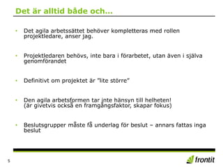Det är alltid både och…
5
• Det agila arbetssättet behöver kompletteras med rollen
projektledare, anser jag.
• Projektledaren behövs, inte bara i förarbetet, utan även i själva
genomförandet
• Definitivt om projektet är ”lite större”
• Den agila arbetsformen tar inte hänsyn till helheten!
(är givetvis också en framgångsfaktor, skapar fokus)
• Beslutsgrupper måste få underlag för beslut – annars fattas inga
beslut
 