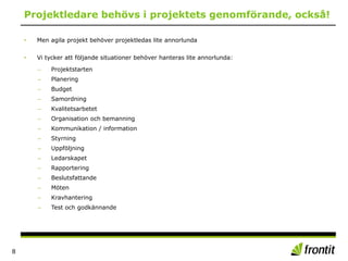Projektledare behövs i projektets genomförande, också!
• Men agila projekt behöver projektledas lite annorlunda
• Vi tycker att följande situationer behöver hanteras lite annorlunda:
– Projektstarten
– Planering
– Budget
– Samordning
– Kvalitetsarbetet
– Organisation och bemanning
– Kommunikation / information
– Styrning
– Uppföljning
– Ledarskapet
– Rapportering
– Beslutsfattande
– Möten
– Kravhantering
– Test och godkännande
8
 
