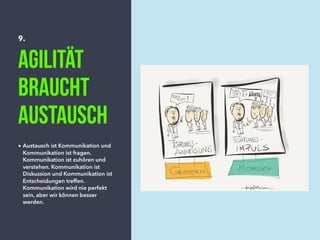 9.
Agilität
braucht
Austausch
• Austausch ist Kommunikation und
Kommunikation ist fragen.
Kommunikation ist zuhören und
verstehen. Kommunikation ist
Diskussion und Kommunikation ist
Entscheidungen treffen.
Kommunikation wird nie perfekt
sein, aber wir können besser
werden.
 