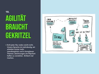 10.
Agilität
braucht
gekritzel
• Echt jetzt. Nur reden reicht nicht.
Unsere Sprache ist mehrdeutig, wir
arbeiten immer mehr
interdisziplinär und in komplexen
Themen. Zeichnungen am Flipchart
helfen zu verstehen. Einfach mal
machen.
 