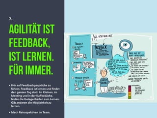 7.
Agilität ist
Feedback,
ist lernen.
für immer.
• Hör auf Feedbackgespräche zu
führen. Feedback ist lernen und ﬁndet
den ganzen Tag statt. Im Kleinen, im
Meeting und in der Kaffeeküche.
Nutze die Gelegenheiten zum Lernen.
Gib anderen die Möglichkeit zu
lernen.
• Mach Retrospektiven im Team.
 