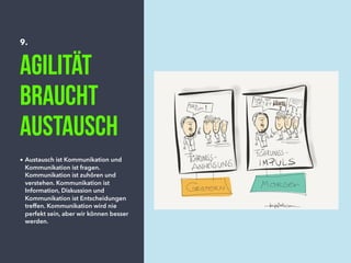9.
Agilität
braucht
Austausch
• Austausch ist Kommunikation und
Kommunikation ist fragen.
Kommunikation ist zuhören und
verstehen. Kommunikation ist
Information, Diskussion und
Kommunikation ist Entscheidungen
treffen. Kommunikation wird nie
perfekt sein, aber wir können besser
werden.
 