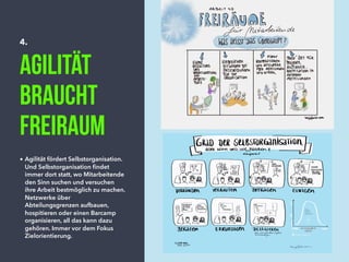 4.
Agilität
braucht
Freiraum
• Agilität fördert Selbstorganisation.
Und Selbstorganisation ﬁndet
immer dort statt, wo Mitarbeitende
den Sinn suchen und versuchen
ihre Arbeit bestmöglich zu machen.
Netzwerke über
Abteilungsgrenzen aufbauen,
hospitieren oder einen Barcamp
organisieren, all das kann dazu
gehören. Immer vor dem Fokus
Zielorientierung.
 