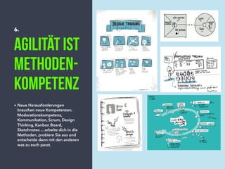 6.
Agilität ist
Methoden-
kompetenz
• Neue Herausforderungen
brauchen neue Kompetenzen.
Moderationskompetenz,
Kommunikation, Scrum, Design
Thinking, Kanban Board,
Sketchnotes ... arbeite dich in die
Methoden, probiere Sie aus und
entscheide dann mit den anderen
was zu euch passt.
 