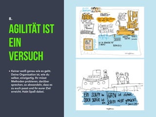 8.
Agilität ist
ein
Versuch
• Keiner weiß genau wie es geht.
Deine Organisation ist, wie du
selber, einzigartig. Ihr müsst
Methoden probieren, darüber
sprechen, so abwandeln, dass es
zu euch passt und ihr eurer Ziel
erreicht. Habt Spaß dabei.
 