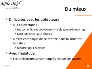 Du mieux
• Difficultés avec les utilisateurs
– « la couverture »
• Les test unitaires couverture + faible que de la non reg
• Mais infiniment plus stables
– « c’est compliqué de se mettre dans la situation
initiale »
• Montrer par l’exemple
• Avec l’habitude
– Les utilisateurs se sont copiés les uns les autres
17/05/2012 10
 