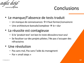 Conclusions
• Le manque/l’absence de tests traduit
– Un manque de connaissances  Il faut former/convaincre
– Une architecture bancale/complexe  le + dur
• La réussite est contagieuse
– Si le ‘produit test’ est bon le reste découlera tout seul
– Se focaliser sur des projets pilotes / Ne pas s’occuper des
réfractaires
• Une révolution
– Pas sans mal, Pas sans l’aide du managment
– Par « small steps »
17/05/2012 17
 