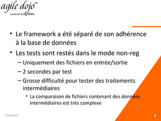 • Le framework a été séparé de son adhérence
à la base de données
• Les tests sont restés dans le mode non-reg
– Uniquement des fichiers en entrée/sortie
– 2 secondes par test
– Grosse difficulté pour tester des traitements
intermédiaires
• La comparaison de fichiers contenant des données
intermédiaires est très complexe
17/05/2012 8
 