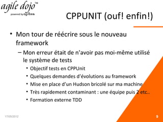 CPPUNIT (ouf! enfin!)
• Mon tour de réécrire sous le nouveau
framework
– Mon erreur était de n’avoir pas moi-même utilisé
le système de tests
• Objectif tests en CPPUnit
• Quelques demandes d’évolutions au framework
• Mise en place d’un Hudson bricolé sur ma machine
• Très rapidement contaminant : une équipe puis 2 etc..
• Formation externe TDD
17/05/2012 9
 