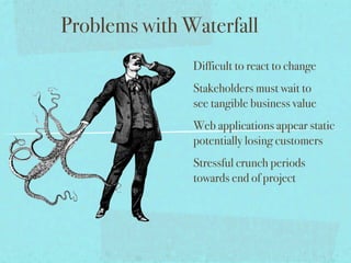 Problems with Waterfall
               Difficult to react to change
               Stakeholders must wait to
               see tangible business value
               Web applications appear static
               potentially losing customers
               Stressful crunch periods
               towards end of project
 