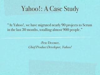 Yahoo!: A Case Study

“At Yahoo!, we have migrated nearly 90 projects to Scrum
in the last 30 months, totalling almost 900 people.”


                      -Pete Deemer,
             Chief Product Developer, Yahoo!
 