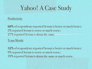Yahoo! A Case Study
Productivity

68% of respondents reported Scrum is better or much better;
5% reported Scrum is worse or much worse;
27% reported Scrum is about the same.
Team Morale

52% of respondents reported Scrum is better or much better;
9% reported Scrum is worse or much worse;
39% reported Scrum is about the same or much worse.
 