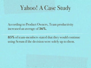 Yahoo! A Case Study

According to Product Owners, Team productivity
increased an average of 36%.

85% of team-members stated that they would continue
using Scrum if the decision were solely up to them.
 