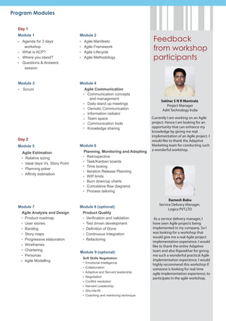 Program Modules

  Day 1
  Module 1                        Module 2
    Agenda for 3 days               Agile Manifesto                      Feedback
     workshop
    What is ACP?
                                    Agile Framework
                                    Agile Lifecycle
                                                                         from workshop
    Where you stand?                Agile Methodology                    participants
    Questions & Answers
     session


  Module 3                        Module 4
    Scrum                           Agile Communication
                                     Communication concepts
                                       and management
                                                                             Sekhar S N R Mantrala
                                     Daily stand up meetings                    Project Manager
                                     Osmotic Communication                    Aditi Technology India
                                     Information radiator
                                     Team space                         Currently I am working on an Agile
                                     Communication tools                project. Hence I am looking for an
                                     Knowledge sharing                  opportunity that can enhance my
                                                                        knowledge by giving me real
                                                                        implementation of an Agile project. I
  Day 2                                                                 would like to thank the Adaptive
  Module 5                        Module 6                              Marketing team for conducting such
                                    Planning, Monitoring and Adopting   a wonderful workshop.
    Agile Estimation
     Relative sizing                  Retrospective
                                      Task/Kanban boards
     Ideal days Vs. Story Point
                                      Time boxing
     Planning poker
                                      Iteration Release Planning
     Affinity estimation
                                      WIP limits
                                      Burn down/up charts
                                      Cumulative flow diagrams
                                      Process tailoring

                                                                                  Ramesh Babu
                                                                            Service Delivery Manager,
  Module 7                        Module 8 (optional)
                                                                                  Logica PVT.LTD
   Agile Analysis and Design       Product Quality
    Product roadmap                 Verification and validation          As a service delivery manager, I
    User stories                    Test driven development             have seen Agile projects being
    Backlog                         Definition of Done                  implemented in my company. So I
    Story maps                      Continuous Integration              was looking for a workshop that
                                                                        would give me a real Agile project
    Progressive elaboration         Refactoring
                                                                        implementation experience. I would
    Wireframes                                                          like to thank the entire Adaptive
    Chartering                                                          team and also Rajasekhar for giving
                                  Module 9 (optional)
    Personas                                                            me such a wonderful practical Agile
                                   Soft Skills Negotiation
    Agile Modelling                                                     implementation experience. I would
                                    Emotional Intelligence
                                                                        highly recommend this workshop if
                                    Collaboration
                                                                        someone is looking for real time
                                    Adaptive and Servant leadership
                                                                        agile implementation experience, to
                                    Negotiation                         participate in the agile workshop.
                                    Conflict resolution
                                    Servant Leadership
                                    Shu-Ha-Ri
                                    Coaching and mentoring technique
 