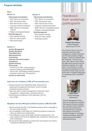 Program Modules

  Day 3
  Module 10                           Module 11
   Value-based prioritization           Value-based prioritization              Feedback
    ROI: Return on Investment
    NPV: Net present value
                                         ROI: Return on Investment
                                         NPV: Net present value
                                                                                from workshop
    IRR: Internal rate of return         IRR: Internal rate of return           participants
    Customer-valued prioritization       Customer-valued prioritization
    MMF: Minimum marketable              MMF: Minimum marketable feature
      feature                            Relative ranking/prioritization
    Relative ranking/prioritization     Risk Management
   Risk Management                       Risk adjusted backlog
    Risk adjusted backlog                Risk burn down graphs
    Risk burn down graphs                Risk-based spikes
    Risk-based spikes
                                                                                     Prateek Shrivastava
                                                                                       Project Manager
  Module 12                                                                          Nokia India PVT.LTD
    Vendor Management
                                                                                As a Product Owner, from this
    Quality Standards
                                                                                workshop I learned project
    Team Motivation                                                             management, project ownership
    Self-assessment                                                             and the best practices of Agile
    Contracting                                                                 projects. I feel very satisfied after
    Variance and trend analysis                                                 this workshop. From the work-
    Compliance                                                                  shop I also came to know about
    System thinking                                                             the agile world practices and the
    Exam guide                                                                  behavior prospects of an agile
     Access to the 500+ online questions                                        team. The workshop is a quite
     Access to features like PIN/UNPIN                                          new learning experience for me. I
      Save a test and Category based questions                                  would like to thank Rajiv and the
      Simulation online test: 120 questions                                     entire team of Adaptive Marketing
                                                                                for organizing such a wonderful
    Access to cheat sheet
                                                                                event.


  Apart from the 12 Module of PMI- ACP we specially cover

    Smooth transition from Waterfall to Agile. Requirements
     gathering & management techniques. How to manage
     changing company priorities.
    Triple cons traits in project management, productVs project
     management - release dates, schedules and cost                                      Jasper Goos
    Envisioning the Architecture of the application from the                            Product Manager
     view of Agile                                                                        Netherlands
                                                                                 Product Management transi-
                                                                                 tions are sometimes accidental.
  WhyObtain the New PMI Agile Certified Practitioner (PMI-ACP) SM?               Having gone through a system-
                                                                                 atic, structured way of learning
    Gartner predicts that 80% of all Software projects will be using Agile in    how this role is performed I
     the next couple of years.                                                   recommend this to anybody
    Your knowledge of both Agile and Traditional practices increase the          who aspires to become a
     value you bring to your organization.                                       product manager or a strategic
    The certification covers all the Agile methods including Scrum, XP,          marketing manager. Real eye
     Lean, Kanban and has more eligibility rigor compared to existing entry      opener and yet completely
     level certifications.                                                       actionable learning
    Be among the early adopters to acquire this very popular and industry
     recognized certification by PMI!
 