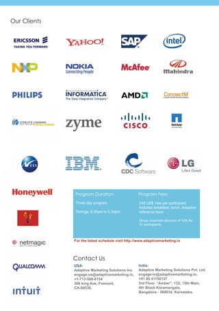 Our Clients




              Program Duration                     Program Fees
              Three day program.                   249 US$ +tax per participant.
                                                   Includes breakfast, lunch, Adaptive
              Timings: 9.30am to 5.30pm.           reference book

                                                   Group corporate discount of 10% for
                                                   3+ participants.



              For the latest schedule visit http://www.adaptivemarketing.in



              Contact Us
              USA:                                 India:
              Adaptive Marketing Solutions Inc.    Adaptive Marketing Solutions Pvt. Ltd.
              engage-us@adaptivemarketing.in,      engage-in@adaptivemarketing.in,
              +1-713-568-8154                      +91 80 41158157
              366 king Ave, Fremont,               3rd Floor, “Amber”, 132, 15th Main,
              CA-94536.                            4th Block Koramangala,
                                                   Bangalore - 560034, Karnataka.
 