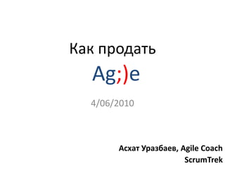 Как продать 4/06/2010 Ag;)e  Асхат Уразбаев, Agile Coach ScrumTrek 