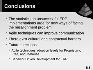 Conclusions


    The statistics on unsuccessful ERP
    implementations urge for new ways of facing
    the misalignment problem

    Agile techniques can improve communication

    There exist cultural and contractual barriers

    Future directions:
    
        Agile techniques adoption levels for Proprietary,
        Free, and In-house
    
        Behavior Driven Development for ERP
 
