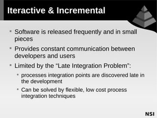 Iteractive & Incremental


    Software is released frequently and in small
    pieces

    Provides constant communication between
    developers and users

    Limited by the “Late Integration Problem”:
    
        processes integration points are discovered late in
        the development
    
        Can be solved by flexible, low cost process
        integration techniques
 