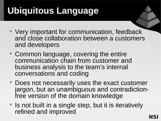 Ubiquitous Language


    Very important for communication, feedback
    and close collaboration between a customers
    and developers

    Common language, covering the entire
    communication chain from customer and
    business analysis to the team’s internal
    conversations and coding

    Does not necessarily uses the exact customer
    jargon, but an unambiguous and contradiction-
    free version of the domain knowledge

    Is not built in a single step, but it is iteratively
    refined and improved
 