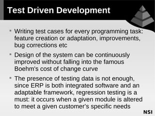 Test Driven Development


    Writing test cases for every programming task:
    feature creation or adaptation, improvements,
    bug corrections etc

    Design of the system can be continuously
    improved without falling into the famous
    Boehm's cost of change curve

    The presence of testing data is not enough,
    since ERP is both integrated software and an
    adaptable framework, regression testing is a
    must: it occurs when a given module is altered
    to meet a given customer’s specific needs
 