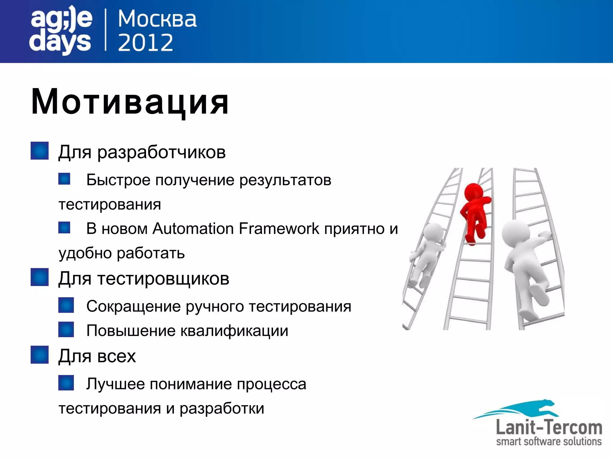 Мотивация
 Для разработчиков
    Быстрое получение результатов
 тестирования
    В новом Automation Framework приятно и
 удобно работать
 Для тестировщиков
    Сокращение ручного тестирования
    Повышение квалификации
 Для всех
    Лучшее понимание процесса
 тестирования и разработки
 