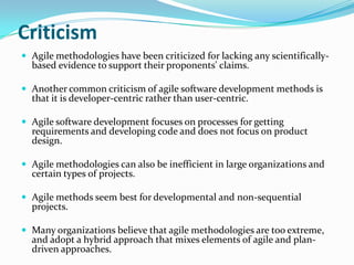 Criticism
 Agile methodologies have been criticized for lacking any scientifically-
  based evidence to support their proponents' claims.

 Another common criticism of agile software development methods is
  that it is developer-centric rather than user-centric.

 Agile software development focuses on processes for getting
  requirements and developing code and does not focus on product
  design.

 Agile methodologies can also be inefficient in large organizations and
  certain types of projects.

 Agile methods seem best for developmental and non-sequential
  projects.

 Many organizations believe that agile methodologies are too extreme,
  and adopt a hybrid approach that mixes elements of agile and plan-
  driven approaches.
 