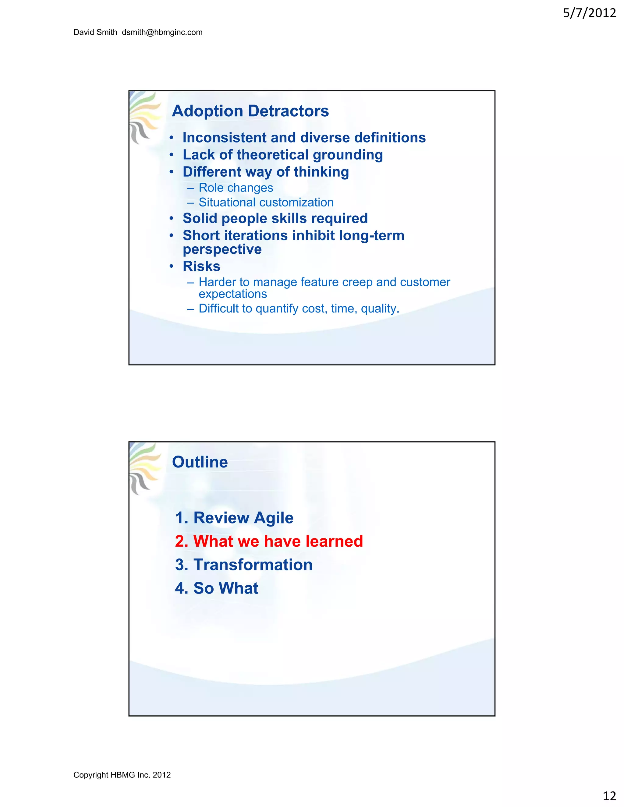 5/7/2012
David Smith dsmith@hbmginc.com




                           Adoption Detractors
                       • Inconsistent and diverse definitions
                       • Lack of theoretical grounding
                       • Different way of thinking
                            – Role changes
                            – Situational customization
                       • Solid people skills required
                       • Short iterations inhibit long-term
                         perspective
                       • Risks
                            – Harder to manage feature creep and customer
                              expectations
                            – Difficult to quantify cost, time, quality.




                           Outline


                           1. Review Agile
                           2. What we have learned
                           3. Transformation
                           4. So What




Copyright HBMG Inc. 2012

                                                                                 12
 