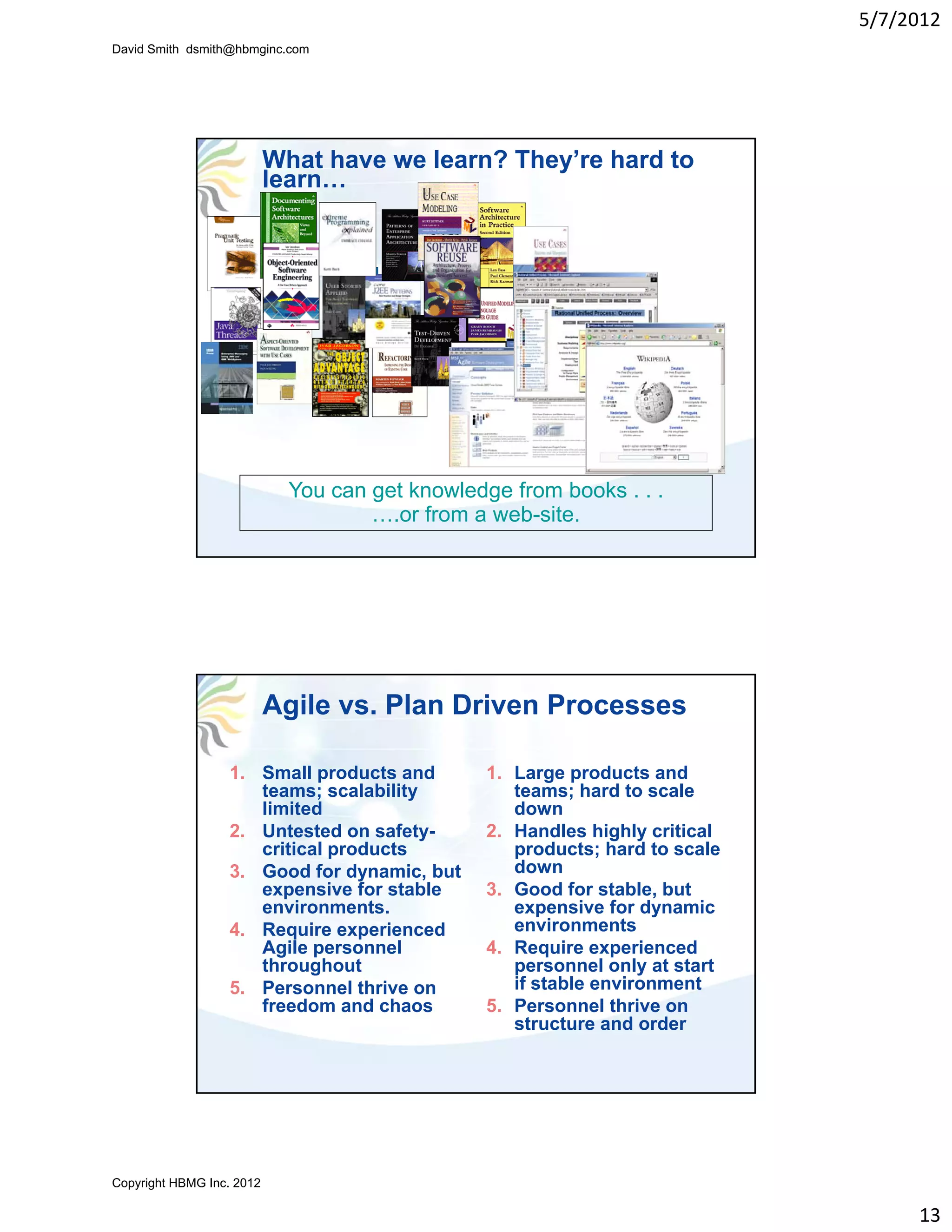 5/7/2012
David Smith dsmith@hbmginc.com




                           What have we learn? They’re hard to
                           learn…




                             You can get knowledge from books . . .
                                     ….or from a web-site.




                           Agile vs. Plan Driven Processes

                  1. Small products and          1. Large products and
                     teams; scalability             teams; hard to scale
                     limited                        down
                  2. Untested on safety-         2. Handles highly critical
                     critical products              products; hard to scale
                  3. Good for dynamic, but          down
                     expensive for stable        3. Good for stable, but
                     environments.                  expensive for dynamic
                  4. Require experienced            environments
                     Agile personnel
                       g e pe so e               4. Require e pe e ced
                                                      equ e experienced
                     throughout                     personnel only at start
                  5. Personnel thrive on            if stable environment
                     freedom and chaos           5. Personnel thrive on
                                                    structure and order




Copyright HBMG Inc. 2012

                                                                                   13
 