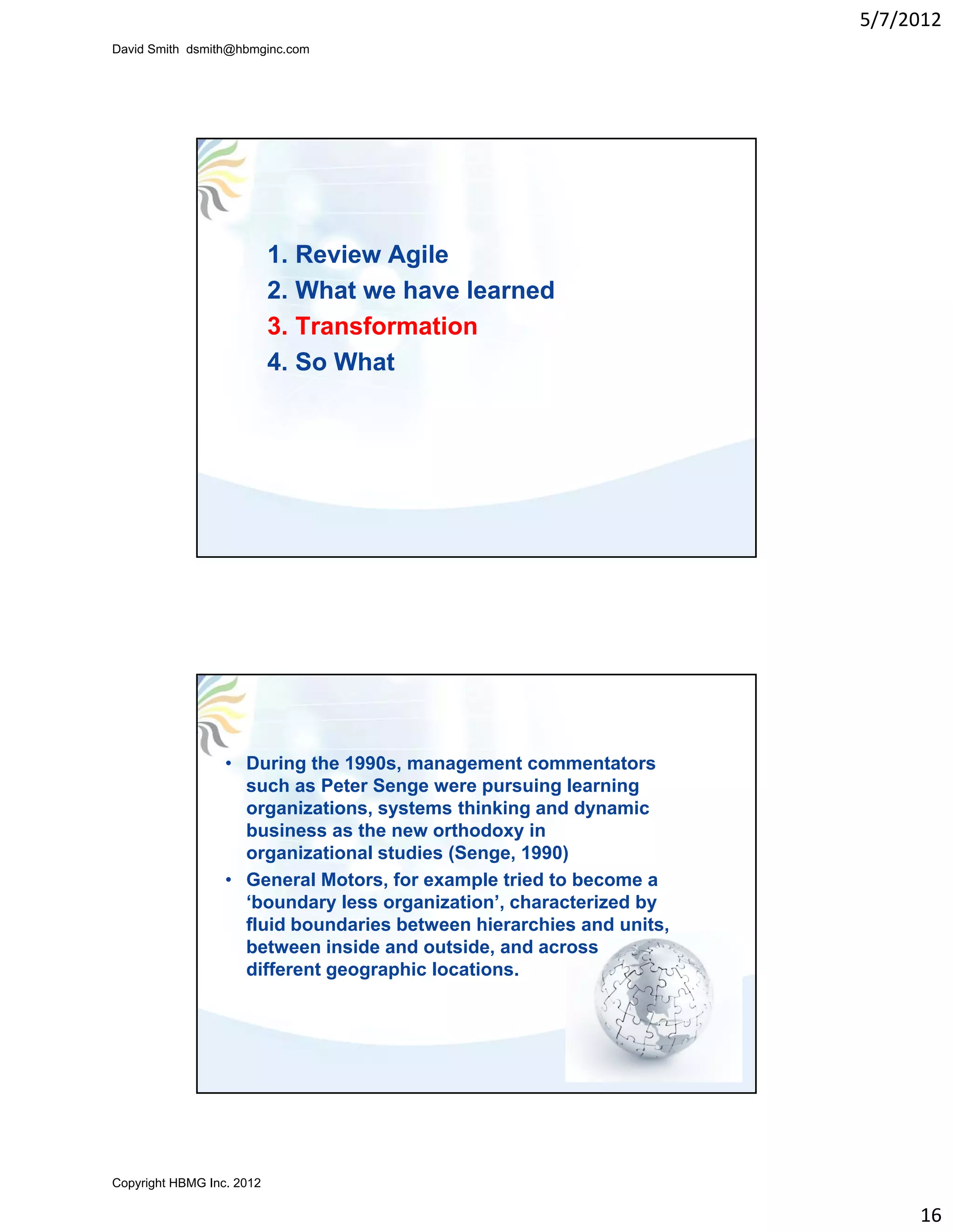 5/7/2012
David Smith dsmith@hbmginc.com




                           1. Review Agile
                           2. What we have learned
                           3. Transformation
                           4. So What




                  • During the 1990s, management commentators
                    such as Peter Senge were pursuing learning
                    organizations, systems thinking and dynamic
                    business as the new orthodoxy in
                    organizational studies (Senge, 1990)
                  • General Motors, for example tried to become a
                    ‘boundary less organization’, characterized by
                    fluid boundaries between hierarchies and units,
                    between inside and outside, and across
                                                ,
                    different geographic locations.




Copyright HBMG Inc. 2012

                                                                           16
 