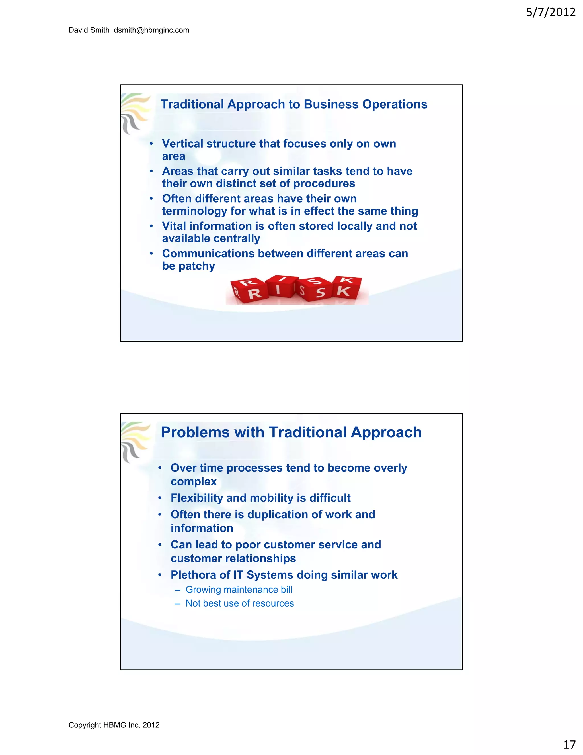 5/7/2012
David Smith dsmith@hbmginc.com




                           Traditional Approach to Business Operations


                     • Vertical structure that focuses only on own
                       area
                     • Areas that carry out similar tasks tend to have
                       their own distinct set of procedures
                     • Often different areas have their own
                       terminology for what is in effect the same thing
                     • Vital information is often stored locally and not
                       available centrally
                     • Communications between different areas can
                       be patchy




                           Problems with Traditional Approach

                       • Over time processes tend to become overly
                         complex
                       • Flexibility and mobility is difficult
                       • Often there is duplication of work and
                         information
                       • Can lead to poor customer service and
                         customer relationships
                       • Plethora of IT Systems doing similar work
                             – Growing maintenance bill
                             – Not best use of resources




Copyright HBMG Inc. 2012

                                                                                17
 