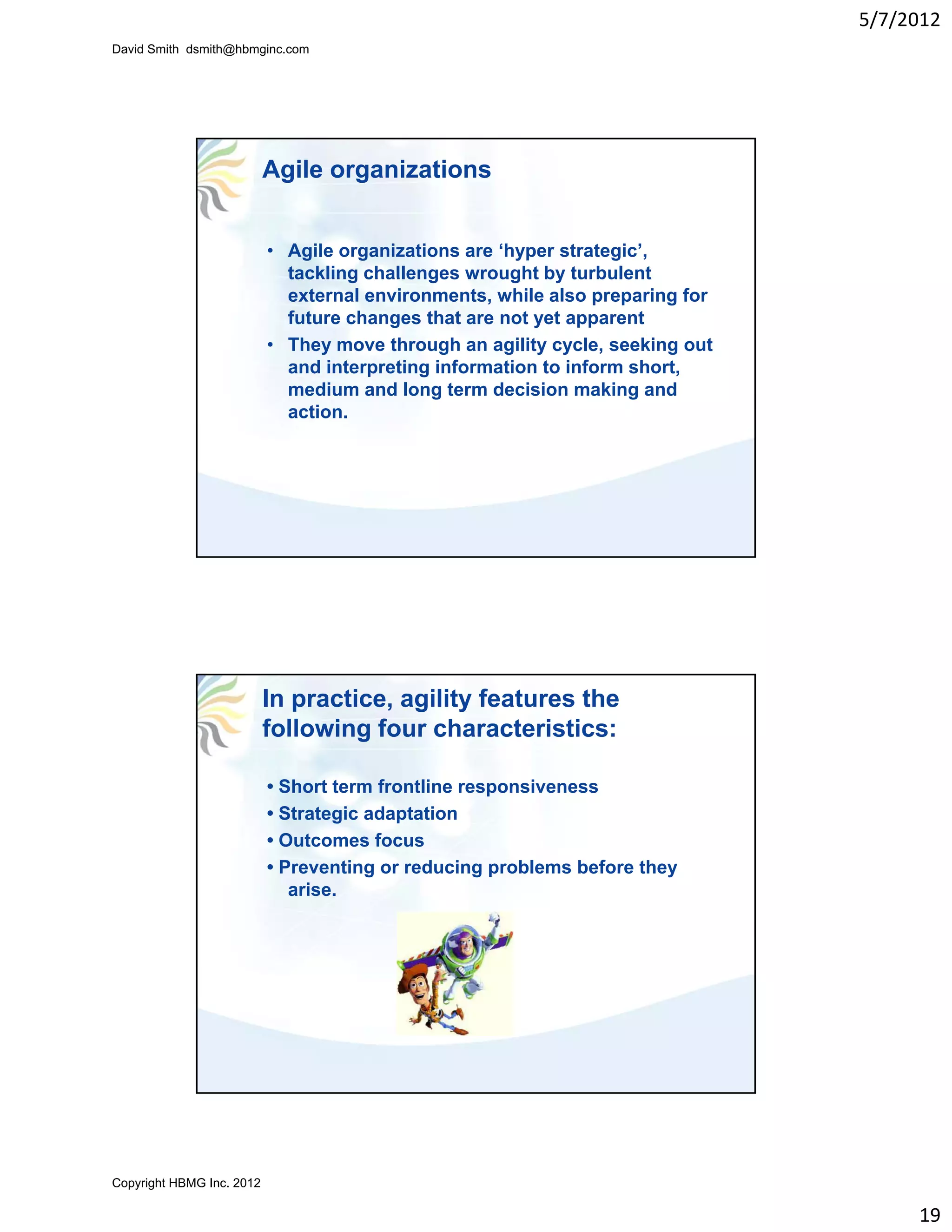 5/7/2012
David Smith dsmith@hbmginc.com




                           Agile organizations


                           • Agile organizations are ‘hyper strategic’,
                             tackling challenges wrought by turbulent
                             external environments, while also preparing for
                             future changes that are not yet apparent
                           • They move through an agility cycle, seeking out
                             and interpreting information to inform short,
                             medium and long term decision making and
                             action.




                           In practice, agility features the
                           following four characteristics:

                           • Short term frontline responsiveness
                           • Strategic adaptation
                           • Outcomes focus
                           • Preventing or reducing problems before they
                              arise.




Copyright HBMG Inc. 2012

                                                                                    19
 