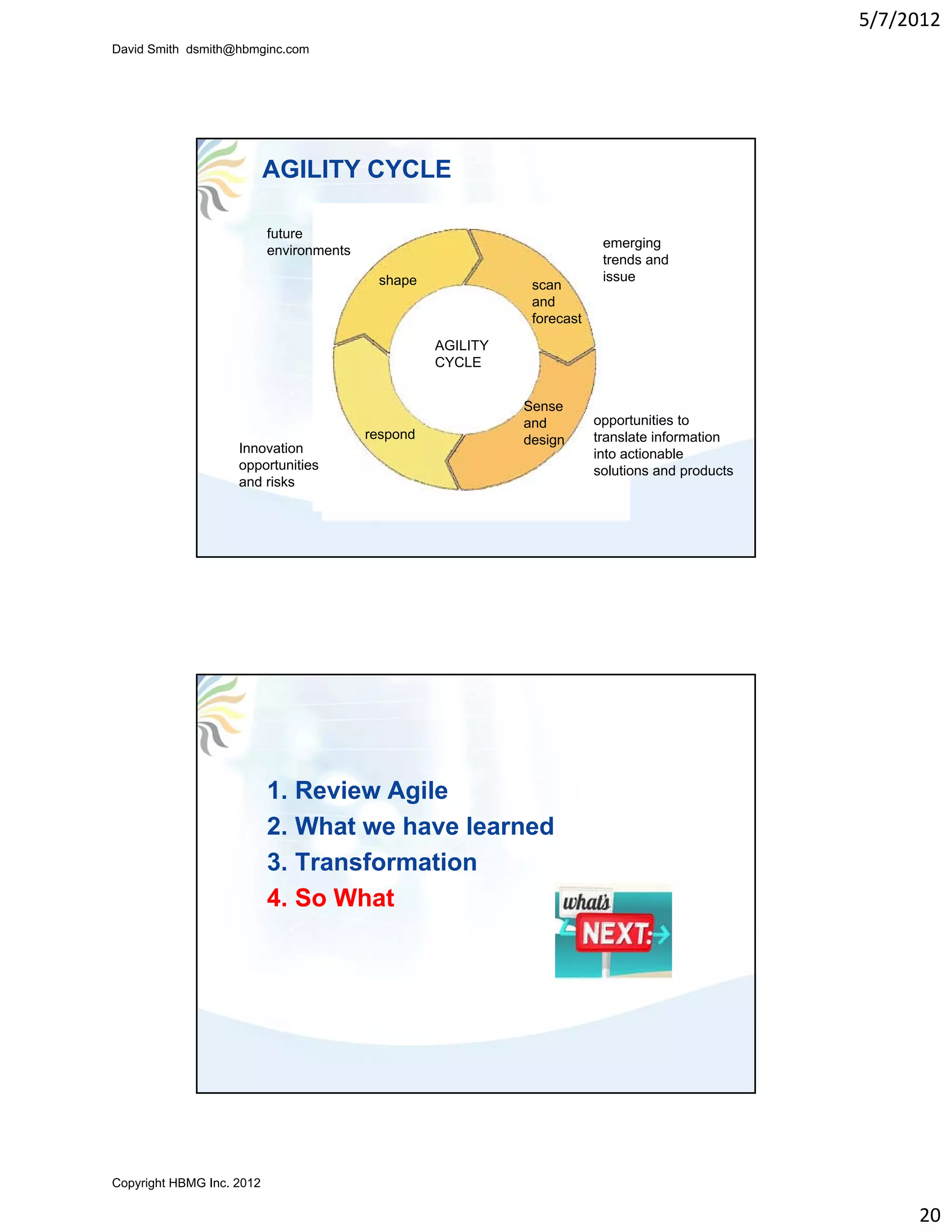 5/7/2012
David Smith dsmith@hbmginc.com




                           AGILITY CYCLE

                           future
                                                                           emerging
                           environments
                                                                           trends and
                                           shape                           issue
                                                               scan
                                                               and
                                                               forecast
                                                    AGILITY
                                                    CYCLE


                                                              Sense
                                                              and
                                                                d         opportunities to
                                          respond             design      translate information
                    Innovation                                            into actionable
                    opportunities                                         solutions and products
                    and risks




                           1. Review Agile
                           2. What we have learned
                           3. Transformation
                           4. So What




Copyright HBMG Inc. 2012

                                                                                                        20
 