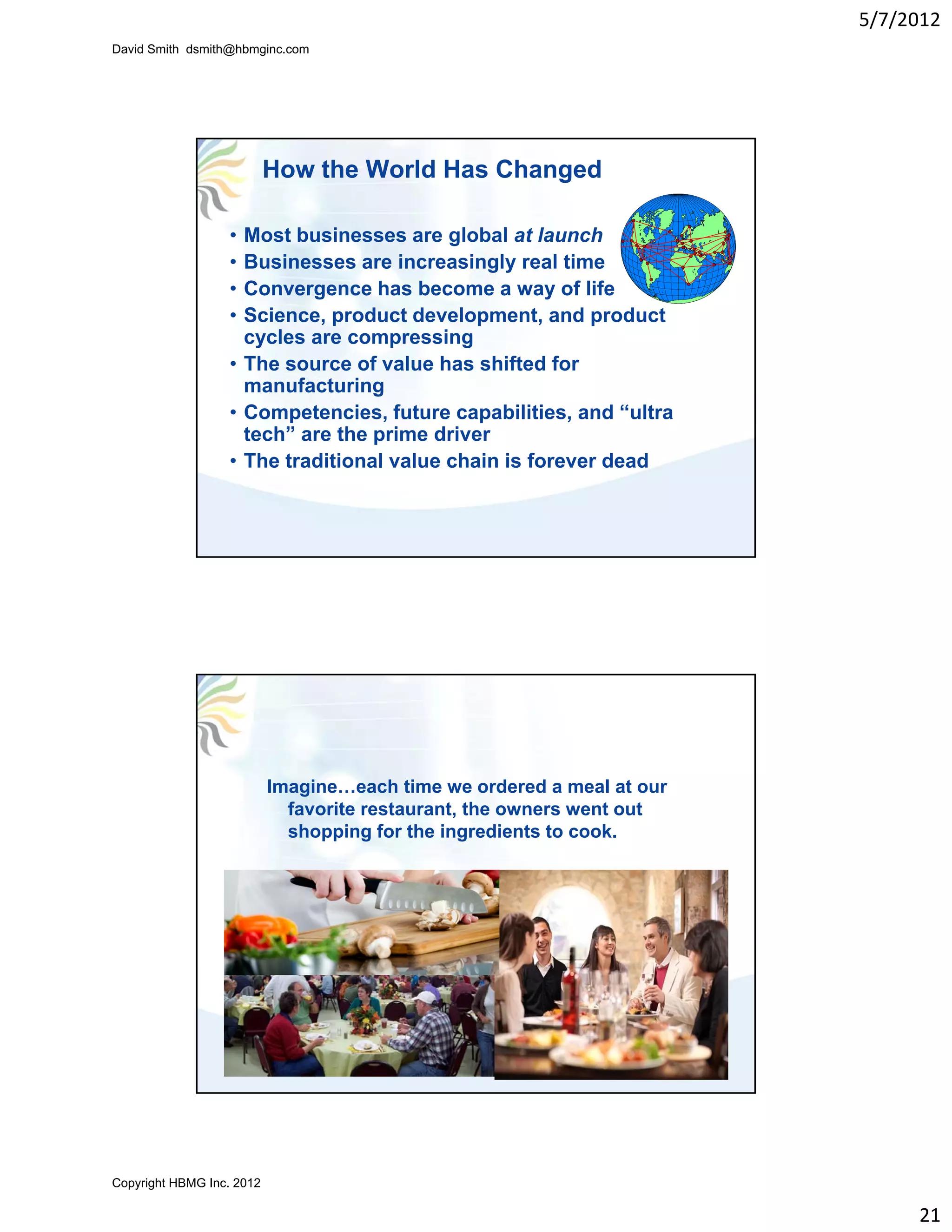 5/7/2012
David Smith dsmith@hbmginc.com




                           How the World Has Changed

                  • Most businesses are global at launch
                  • Businesses are increasingly real time
                  • Convergence has become a way of life
                  • Science, product development, and product
                    cycles are compressing
                  • The source of value has shifted for
                    manufacturing
                  • Competencies, future capabilities, and “ultra
                                                             ultra
                    tech” are the prime driver
                  • The traditional value chain is forever dead




                           Imagine…each time we ordered a meal at our
                             favorite restaurant, the owners went out
                             shopping for the ingredients to cook.




Copyright HBMG Inc. 2012

                                                                             21
 