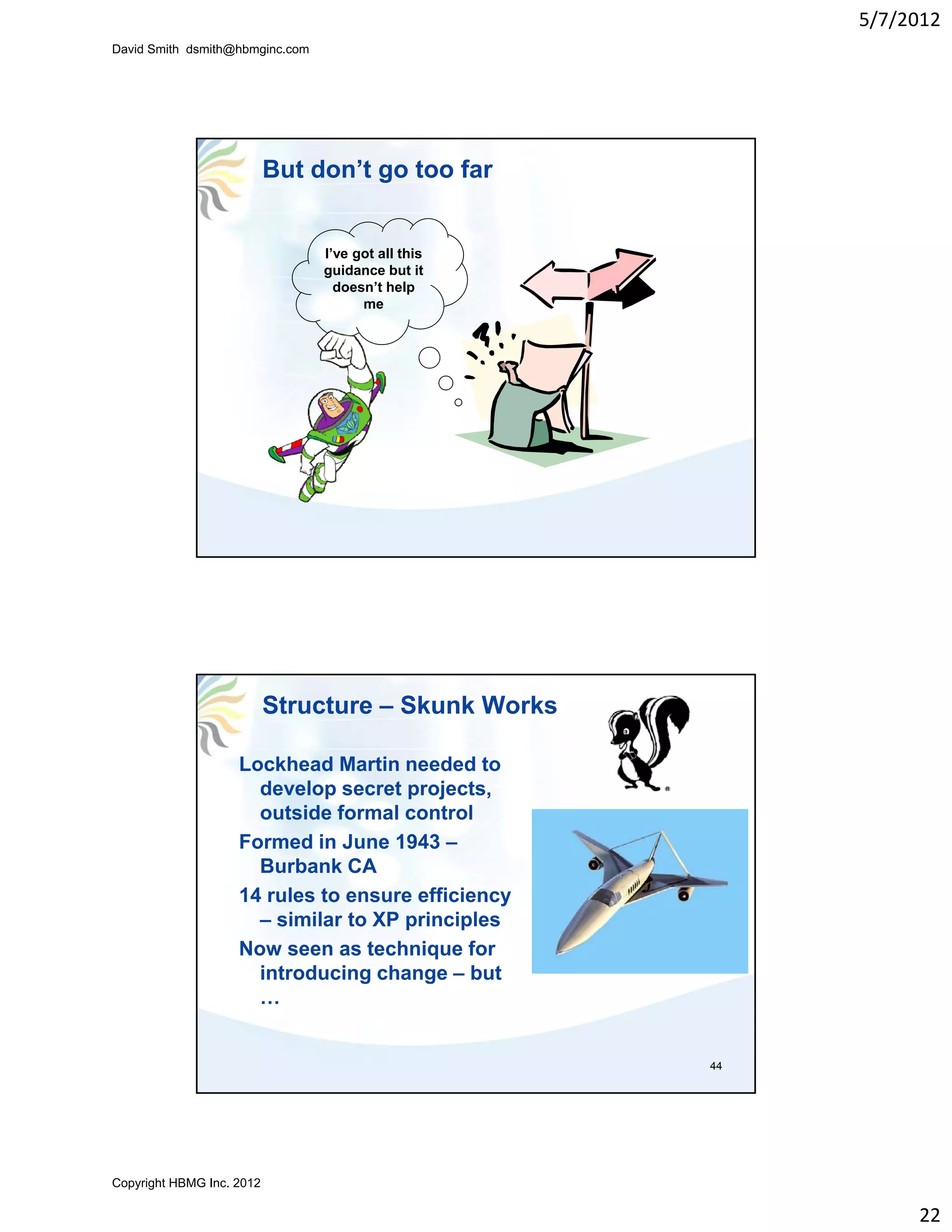 5/7/2012
David Smith dsmith@hbmginc.com




                           But don’t go too far


                                 I’ve got all this
                                 g
                                 guidance but it
                                   doesn’t help
                                       me




                           Structure – Skunk Works

                    Lockhead Martin needed to
                      develop secret projects,
                      outside formal control
                    Formed in June 1943 –
                      Burbank CA
                    14 rules to ensure efficiency
                      – similar to XP principles
                    Now seen as technique for
                      introducing change – but
                      …


                                                     44




Copyright HBMG Inc. 2012

                                                               22
 