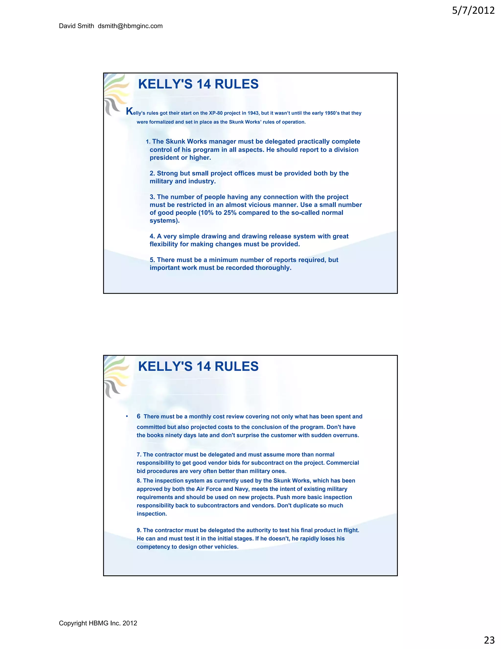 5/7/2012
David Smith dsmith@hbmginc.com




                           KELLY'S 14 RULES
                    Kelly’s rules got their start on the XP-80 project in 1943, but it wasn’t until the early 1950’s that they
                        were formalized and set in place as the Skunk Works’ rules of operation.



                             1. The Skunk Works manager must be delegated practically complete
                              control of his program in all aspects. He should report to a division
                              president or higher.

                              2. Strong but small project offices must be provided both by the
                              military and industry.

                              3. The number of people having any connection with the project
                              must be restricted in an almost vicious manner. Use a small number
                              of good people (10% to 25% compared to the so-called normal
                              systems).
                              systems)

                              4. A very simple drawing and drawing release system with great
                              flexibility for making changes must be provided.

                              5. There must be a minimum number of reports required, but
                              important work must be recorded thoroughly.




                           KELLY'S 14 RULES


                    •   6 There must be a monthly cost review covering not only what has been spent and
                        committed but also projected costs to the conclusion of the program. Don't have
                                                                                             Don t
                        the books ninety days late and don't surprise the customer with sudden overruns.


                        7. The contractor must be delegated and must assume more than normal
                        responsibility to get good vendor bids for subcontract on the project. Commercial
                        bid procedures are very often better than military ones.
                        8. The inspection system as currently used by the Skunk Works, which has been
                        approved by both the Air Force and Navy, meets the intent of existing military
                        requirements and should be used on new projects. Push more basic inspection
                        responsibility back to subcontractors and vendors. Don't duplicate so much
                        inspection.

                        9. The contractor must be delegated the authority to test his final product in flight.
                        He can and must test it in the initial stages. If he doesn't, he rapidly loses his
                        competency to design other vehicles.




Copyright HBMG Inc. 2012

                                                                                                                                      23
 