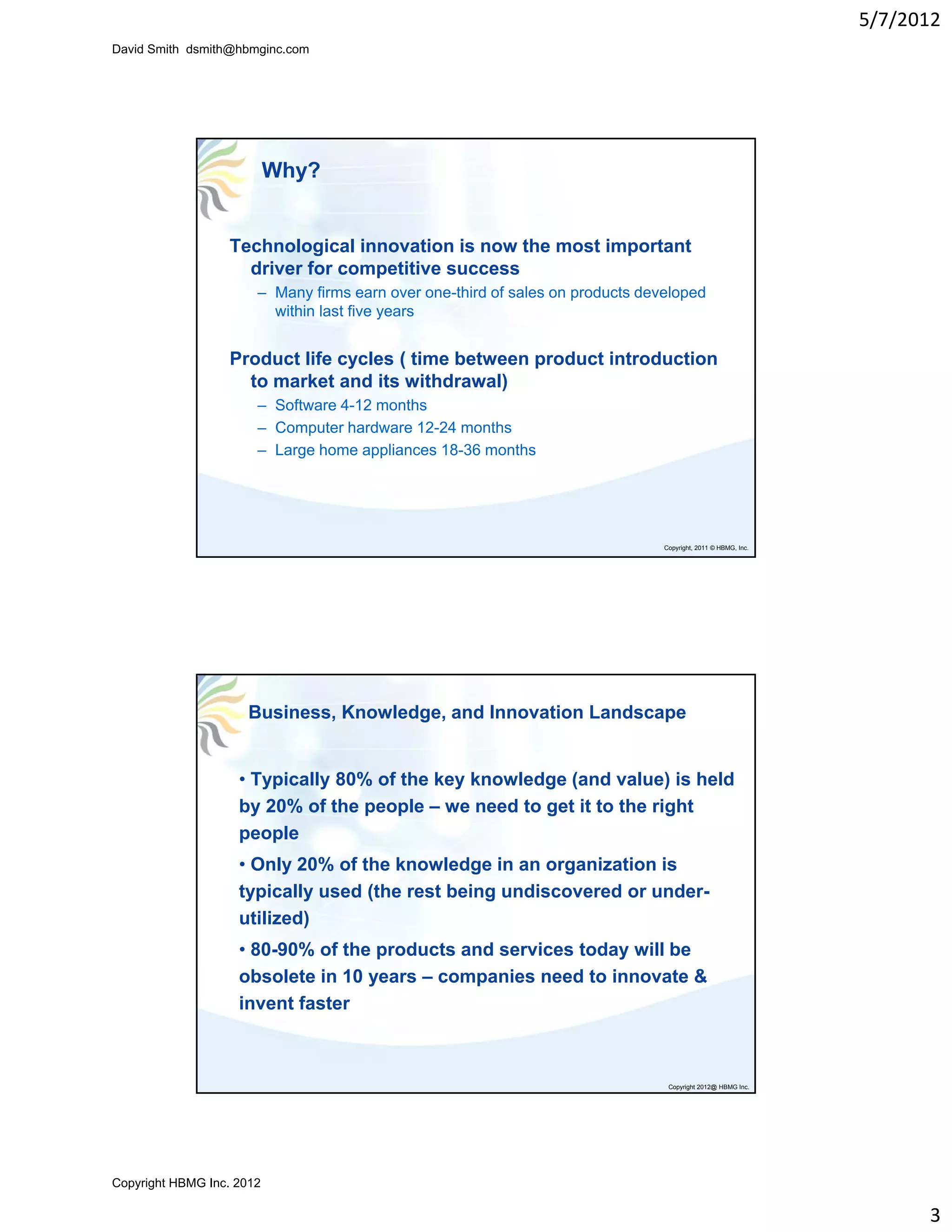 5/7/2012
David Smith dsmith@hbmginc.com




                           Why?


                  Technological innovation is now the most important
                    driver for competitive success
                                  p
                       – Many firms earn over one-third of sales on products developed
                         within last five years


                  Product life cycles ( time between product introduction
                    to market and its withdrawal)
                       – Software 4-12 months
                       – Computer hardware 12-24 months
                       – Large home appliances 18-36 months




                                                                                Copyright, 2011 © HBMG, Inc.




                     Business, Knowledge, and Innovation Landscape


                    • Typically 80% of the key knowledge (and value) is held
                    by 20% of the p p – we need to get it to the right
                      y           people              g            g
                    people
                    • Only 20% of the knowledge in an organization is
                    typically used (the rest being undiscovered or under-
                    utilized)
                    • 80-90% of the products and services today will be
                      80 90%
                    obsolete in 10 years – companies need to innovate &
                    invent faster



                                                                                 Copyright 2012@ HBMG Inc.




Copyright HBMG Inc. 2012

                                                                                                                     3
 