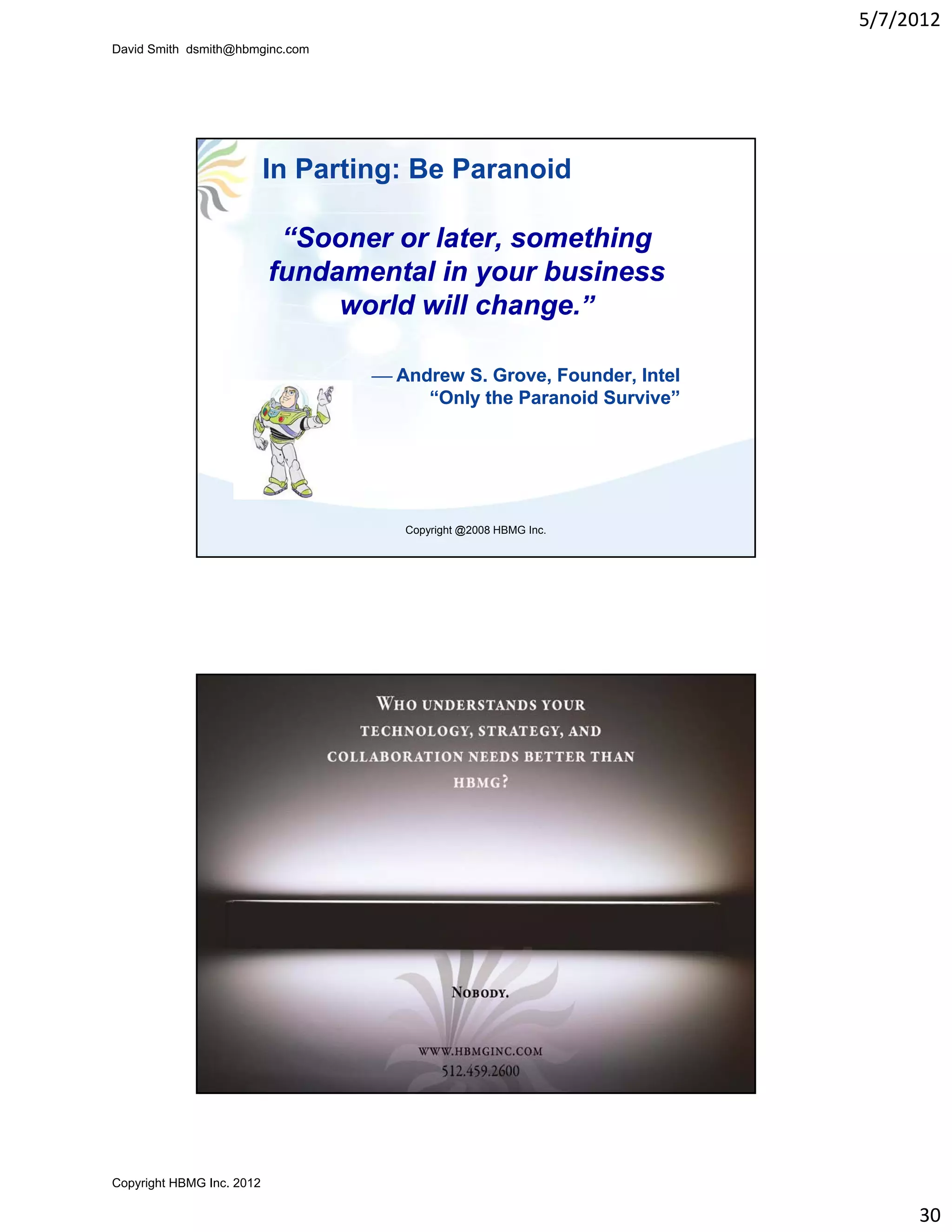 5/7/2012
David Smith dsmith@hbmginc.com




                           In Parting: Be Paranoid

                            “Sooner or later, something
                           fundamental in your business
                                world will change.”

                                       Andrew S. Grove, Founder, Intel
                                           “Only the Paranoid Survive”




                                          Copyright @2008 HBMG Inc.




                           In Parting: Be Paranoid

                 “Sooner or later, something
                fundamental in your business
                     world will change.”

                                  Andrew S. Grove, Founder, Intel
                                      “Only the Paranoid Survive”




                                          Copyright @2008 HBMG Inc.




Copyright HBMG Inc. 2012

                                                                               30
 