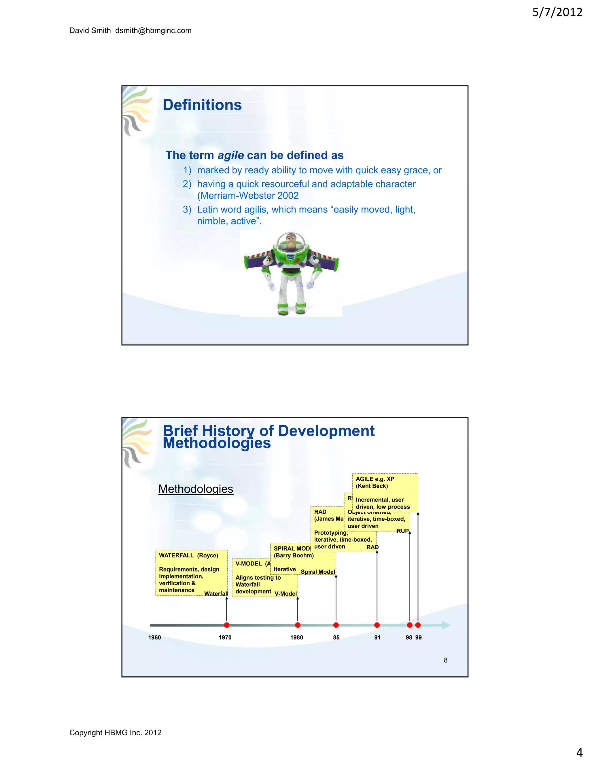 5/7/2012
David Smith dsmith@hbmginc.com




                           Definitions


                           The term agile can be defined as
                               1) marked by ready ability to move with quick easy grace, or
                                                                                   grace
                               2) having a quick resourceful and adaptable character
                                  (Merriam-Webster 2002
                               3) Latin word agilis, which means “easily moved, light,
                                  nimble, active”.




                           Brief History of Development
                           Methodologies

                                                                                              AGILE e.g. XP
                                                                                              (Kent Beck)
                       Methodologies
                                                                                           RUP (Rational) user
                                                                                               Incremental,
                                                                                               driven, low process
                                                                               RAD         Object oriented,
                                                                               (James Martin)
                                                                                           iterative, time-boxed,
                                                                                           user driven
                                                                               Prototyping,                   RUP
                                                                               iterative, time-boxed,
                                                                 SPIRAL MODEL   user driven        RAD
                       WATERFALL (Royce)                         (Barry Boehm)
                                                   V-MODEL (Anon)
                       Requirements, design                      Iterative Spiral Model
                       implementation,             Aligns testing to
                       verification &              Waterfall
                       maintenance                 development V-Model
                                       Waterfall




                    1960                    1970                      1980            85            91          98 99


                                                                                                                        8




Copyright HBMG Inc. 2012

                                                                                                                                  4
 